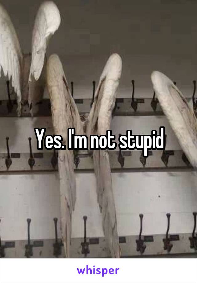 Yes. I'm not stupid