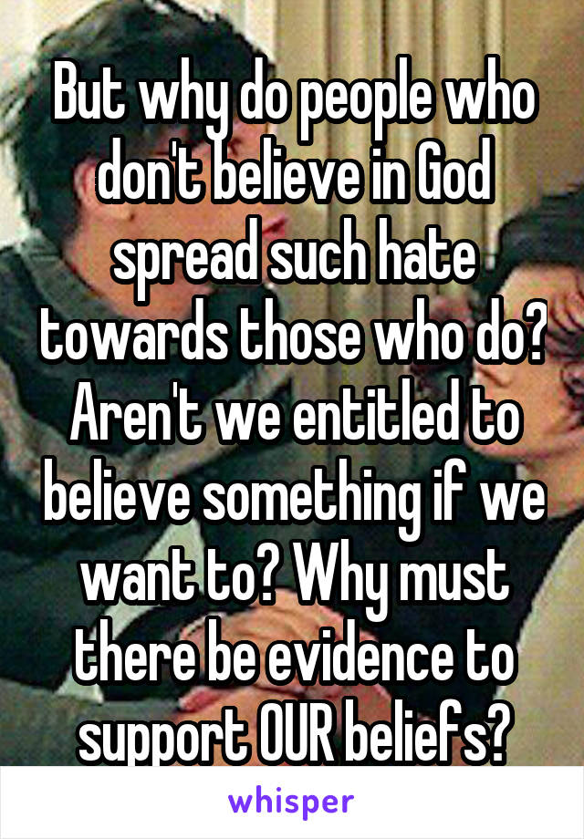 But why do people who don't believe in God spread such hate towards those who do? Aren't we entitled to believe something if we want to? Why must there be evidence to support OUR beliefs?