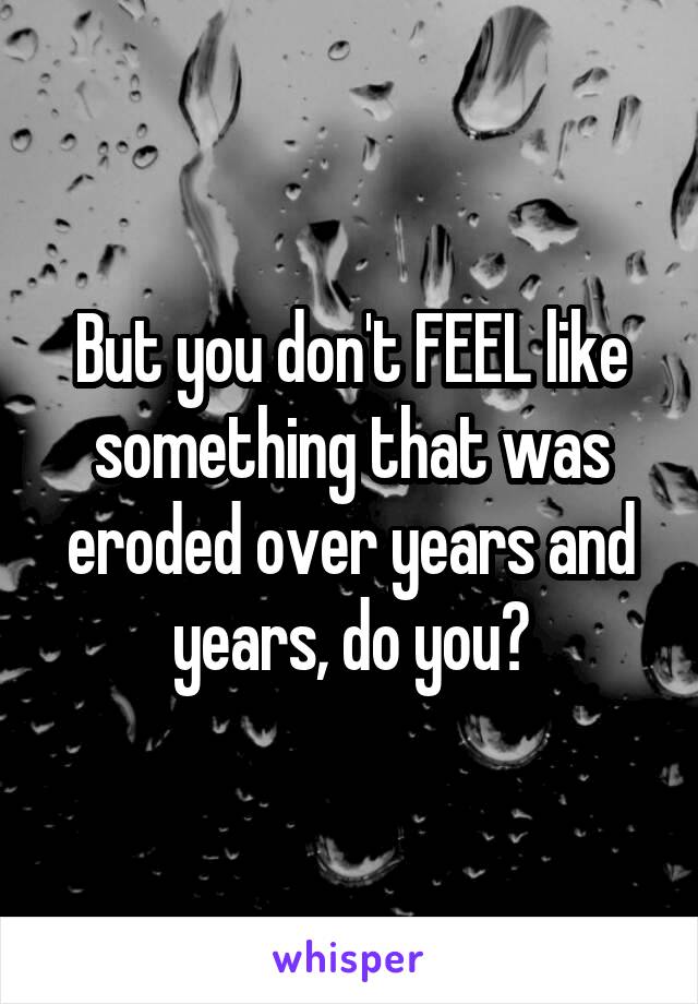 But you don't FEEL like something that was eroded over years and years, do you?