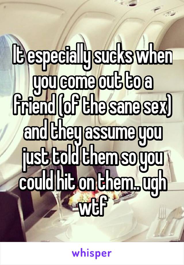 It especially sucks when you come out to a friend (of the sane sex) and they assume you just told them so you could hit on them.. ugh wtf