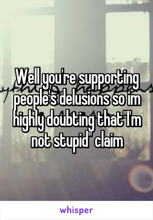 Well you're supporting people's delusions so im highly doubting that"I'm not stupid" claim