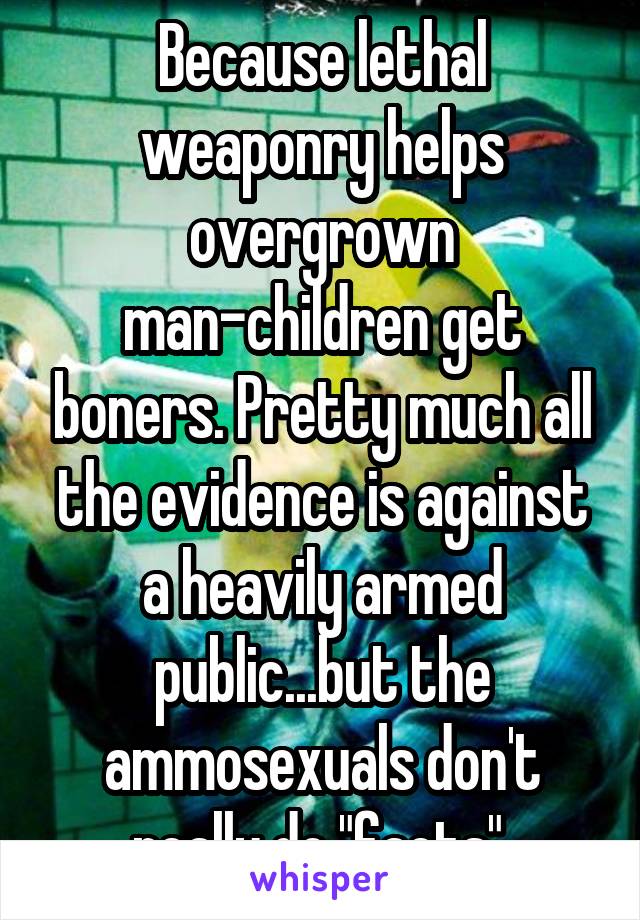 Because lethal weaponry helps overgrown man-children get boners. Pretty much all the evidence is against a heavily armed public...but the ammosexuals don't really do "facts".