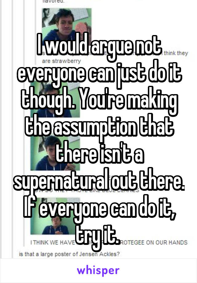 I would argue not everyone can just do it though. You're making the assumption that there isn't a supernatural out there. If everyone can do it, try it. 