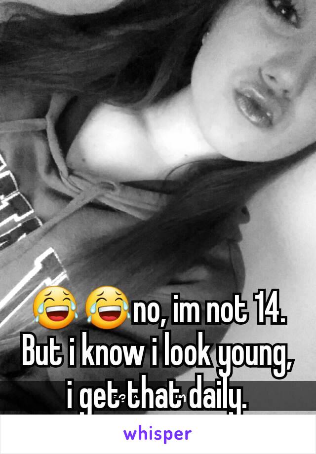 😂😂no, im not 14. But i know i look young, i get that daily.