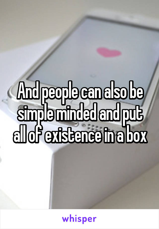 And people can also be simple minded and put all of existence in a box