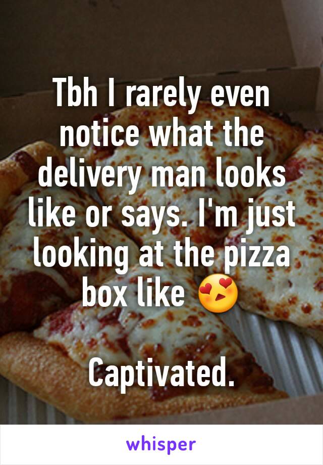 Tbh I rarely even notice what the delivery man looks like or says. I'm just looking at the pizza box like 😍

Captivated.