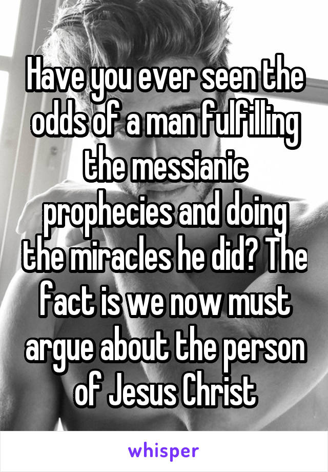 Have you ever seen the odds of a man fulfilling the messianic prophecies and doing the miracles he did? The fact is we now must argue about the person of Jesus Christ