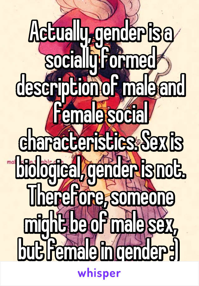 Actually, gender is a socially formed description of male and female social characteristics. Sex is biological, gender is not. Therefore, someone might be of male sex, but female in gender :) 