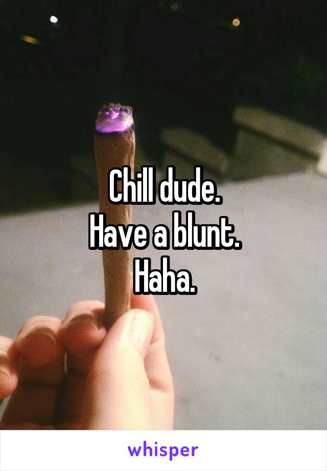 Chill dude.
Have a blunt.
Haha.