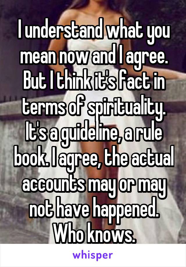 I understand what you mean now and I agree. But I think it's fact in terms of spirituality. It's a guideline, a rule book. I agree, the actual accounts may or may not have happened. Who knows.