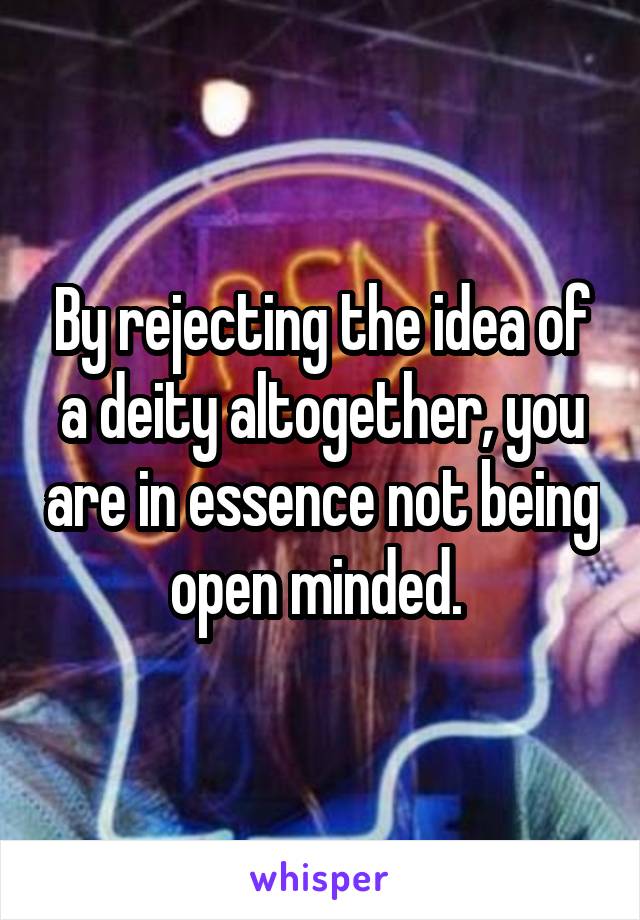 By rejecting the idea of a deity altogether, you are in essence not being open minded. 