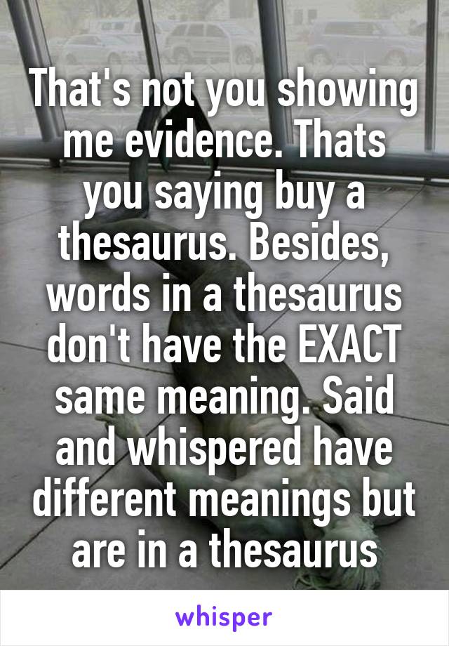 That's not you showing me evidence. Thats you saying buy a thesaurus. Besides, words in a thesaurus don't have the EXACT same meaning. Said and whispered have different meanings but are in a thesaurus