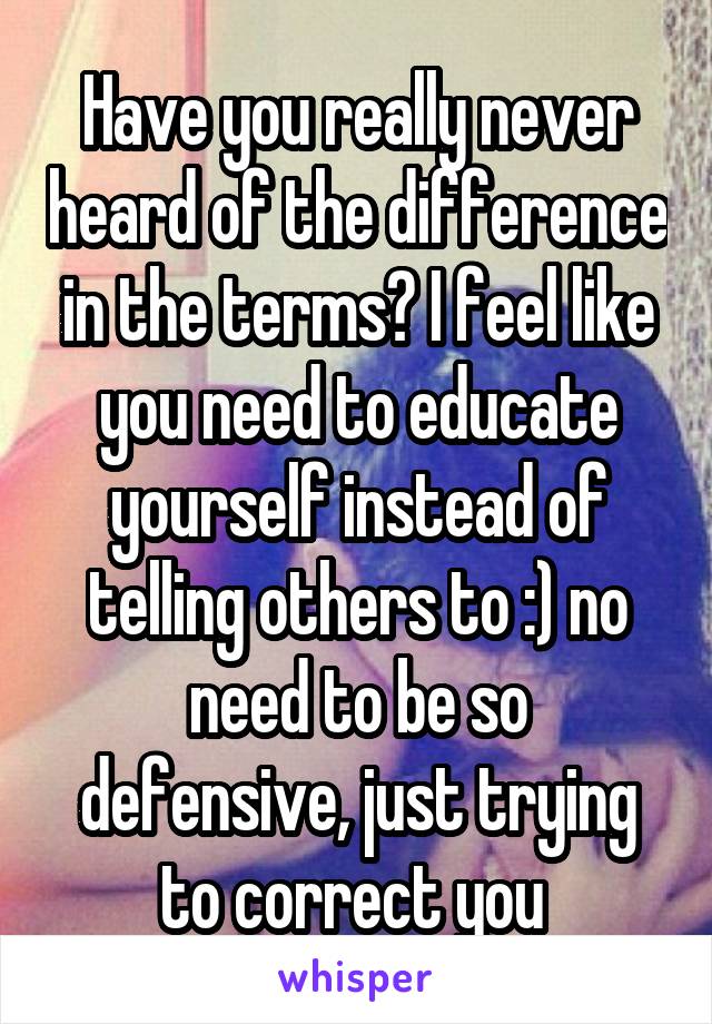 Have you really never heard of the difference in the terms? I feel like you need to educate yourself instead of telling others to :) no need to be so defensive, just trying to correct you 