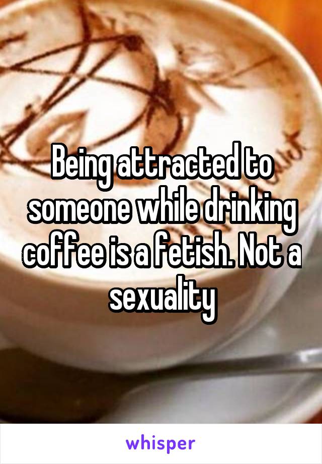 Being attracted to someone while drinking coffee is a fetish. Not a sexuality