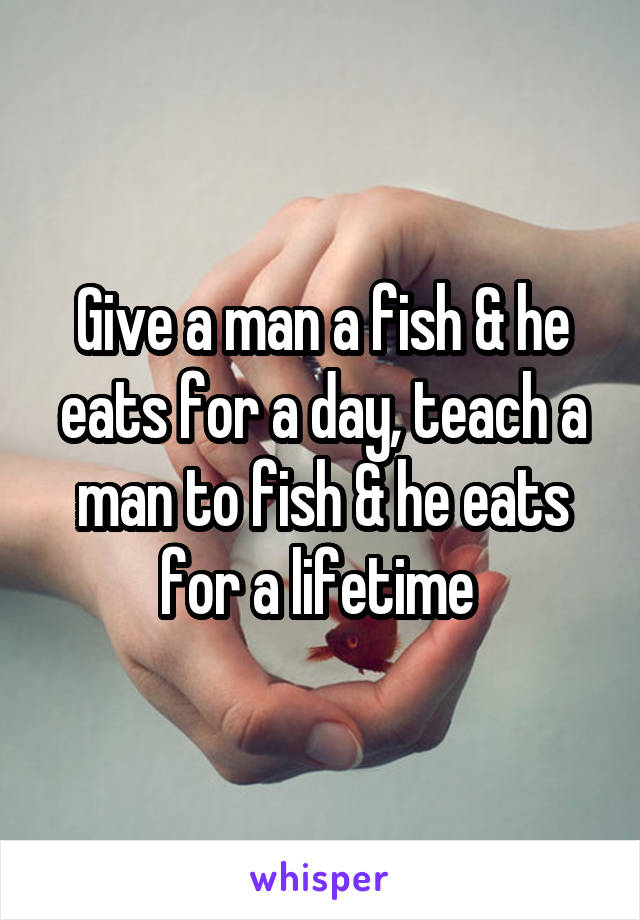 Give a man a fish & he eats for a day, teach a man to fish & he eats for a lifetime 