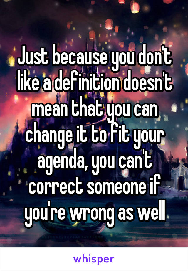 Just because you don't like a definition doesn't mean that you can change it to fit your agenda, you can't correct someone if you're wrong as well