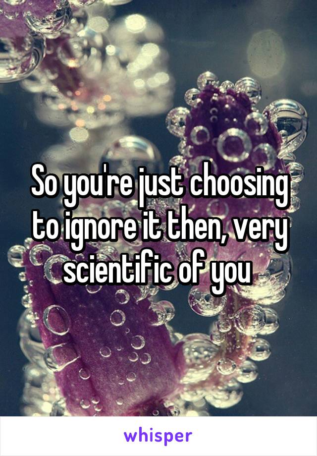 So you're just choosing to ignore it then, very scientific of you 