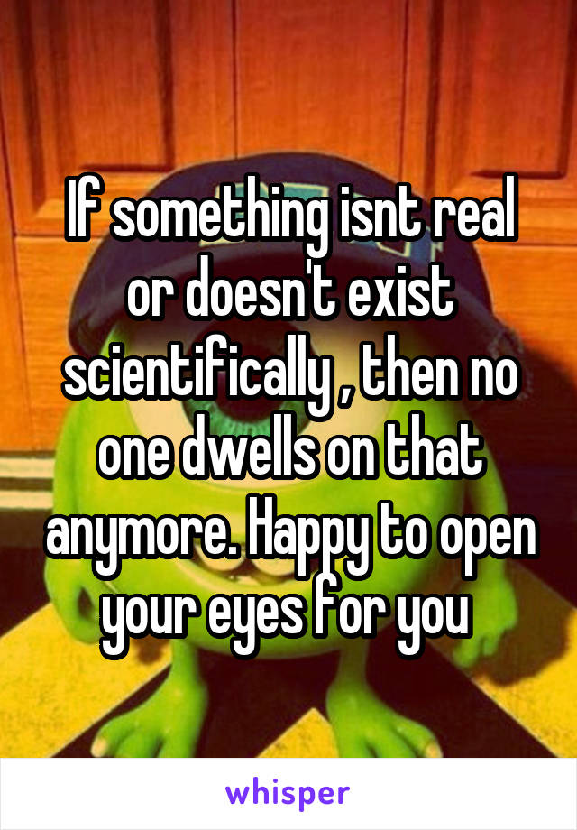 If something isnt real or doesn't exist scientifically , then no one dwells on that anymore. Happy to open your eyes for you 