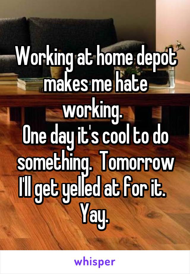 Working at home depot makes me hate working.  
One day it's cool to do something.  Tomorrow I'll get yelled at for it.  
Yay. 