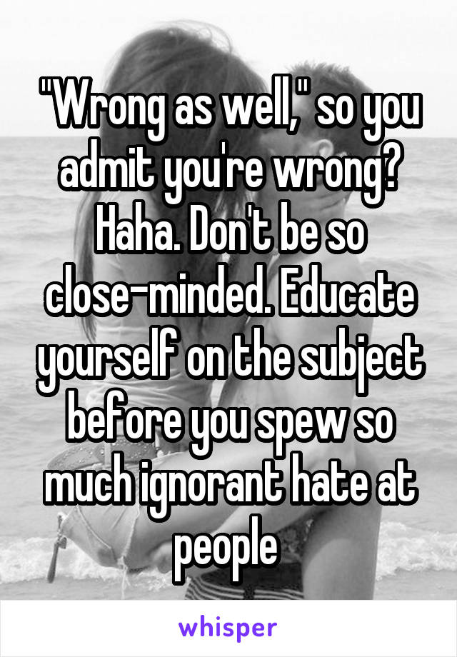 "Wrong as well," so you admit you're wrong? Haha. Don't be so close-minded. Educate yourself on the subject before you spew so much ignorant hate at people 