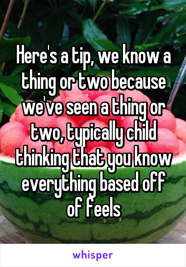 Here's a tip, we know a thing or two because we've seen a thing or two, typically child thinking that you know everything based off of feels