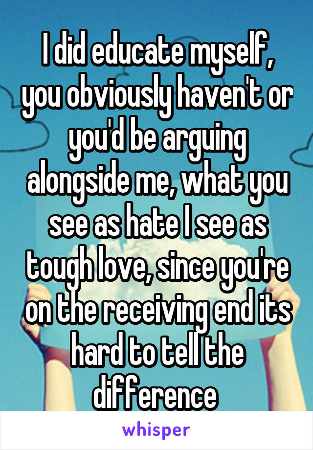 I did educate myself, you obviously haven't or you'd be arguing alongside me, what you see as hate I see as tough love, since you're on the receiving end its hard to tell the difference 