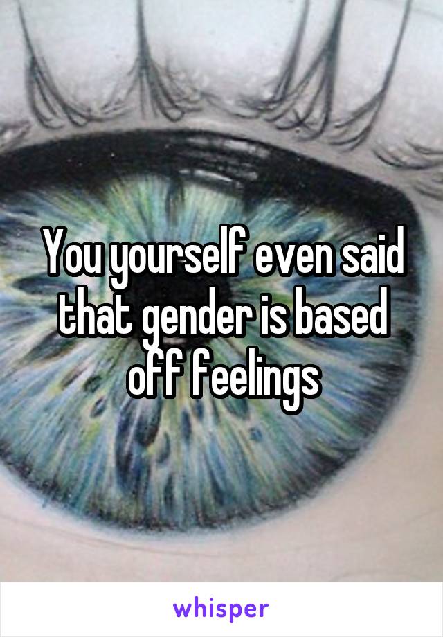 You yourself even said that gender is based off feelings