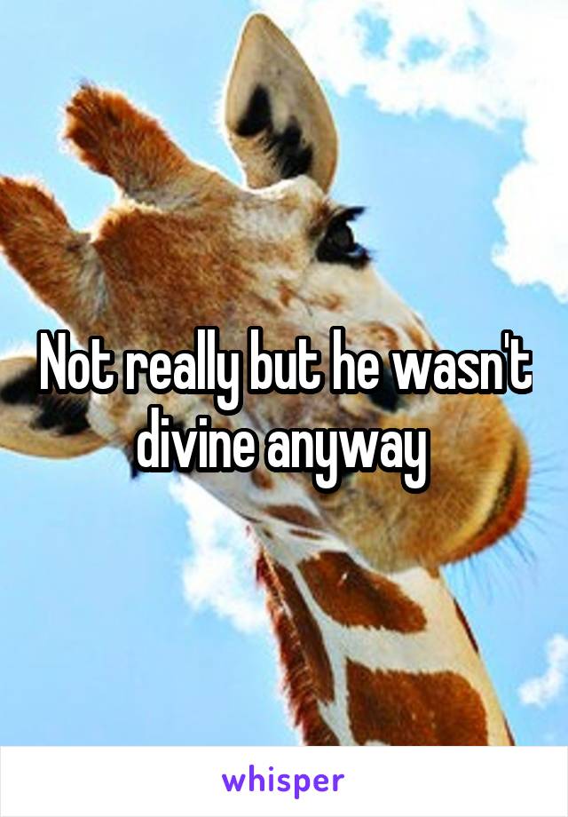 Not really but he wasn't divine anyway 