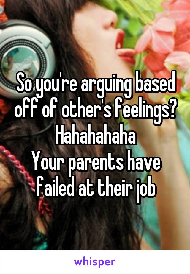 So you're arguing based off of other's feelings?
Hahahahaha
Your parents have failed at their job