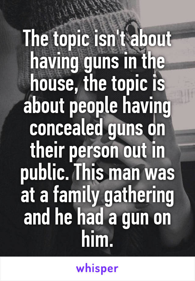 The topic isn't about having guns in the house, the topic is about people having concealed guns on their person out in public. This man was at a family gathering and he had a gun on him.