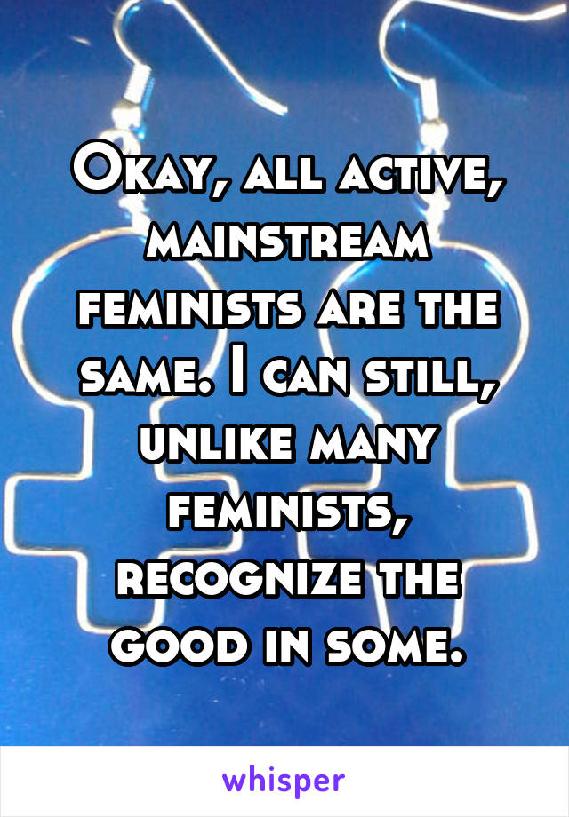 Okay, all active, mainstream feminists are the same. I can still, unlike many feminists, recognize the good in some.