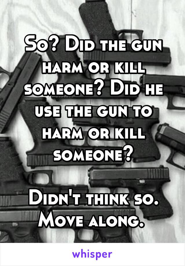 So? Did the gun harm or kill someone? Did he use the gun to harm or kill someone?

Didn't think so. Move along. 