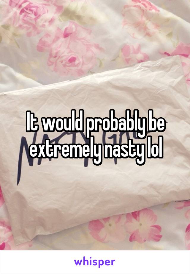 It would probably be extremely nasty lol