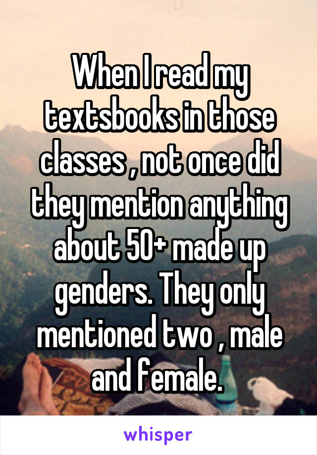 When I read my textsbooks in those classes , not once did they mention anything about 50+ made up genders. They only mentioned two , male and female. 