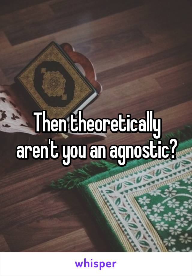 Then theoretically aren't you an agnostic?