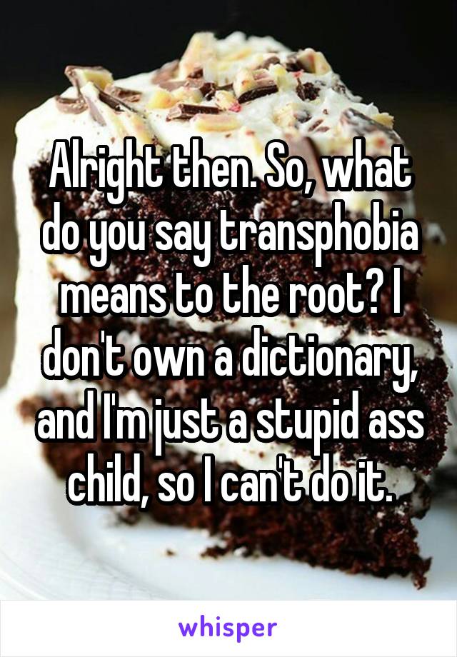 Alright then. So, what do you say transphobia means to the root? I don't own a dictionary, and I'm just a stupid ass child, so I can't do it.