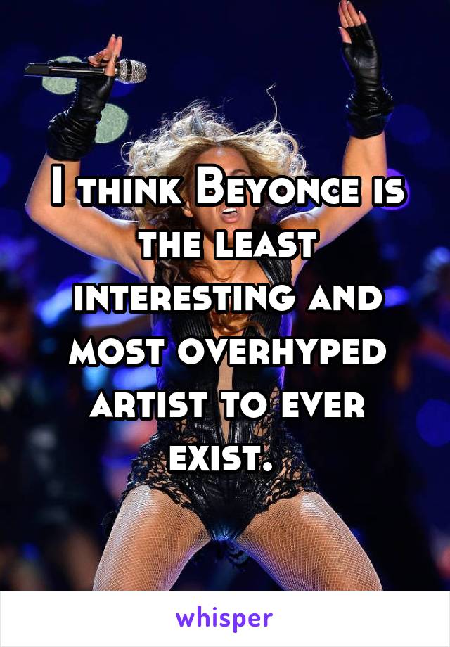 I think Beyonce is the least interesting and most overhyped artist to ever exist. 