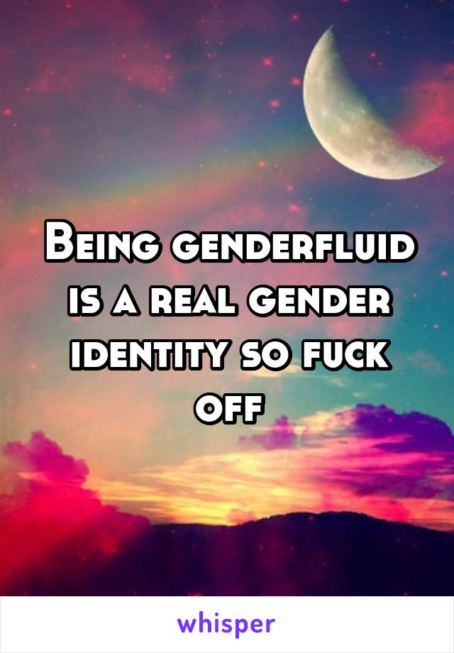 Being genderfluid is a real gender identity so fuck off