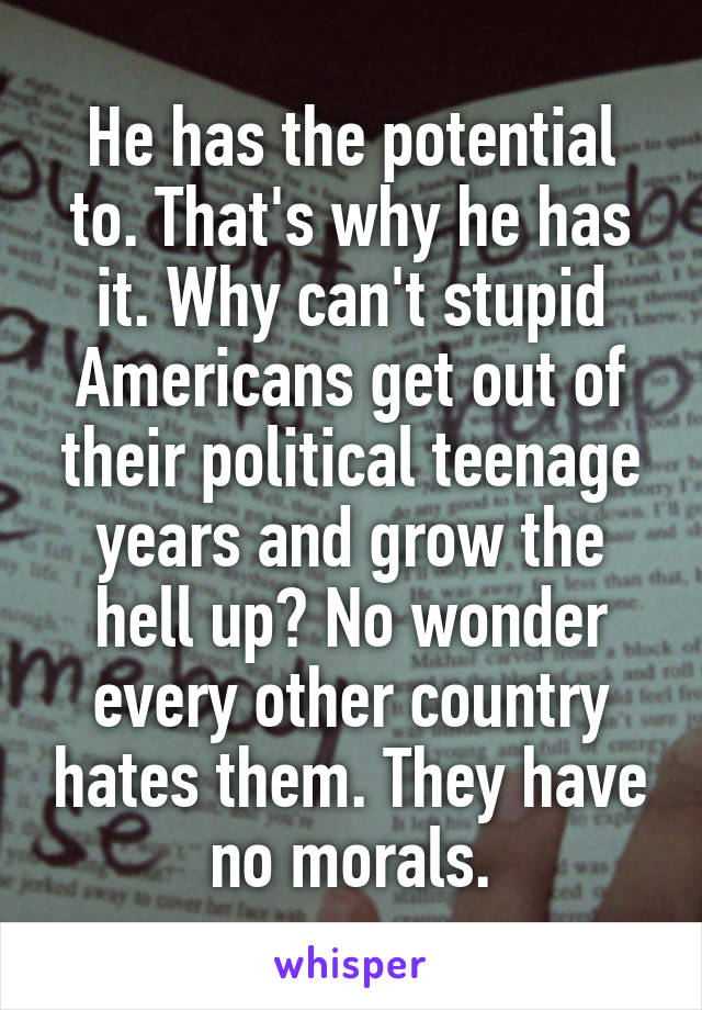 He has the potential to. That's why he has it. Why can't stupid Americans get out of their political teenage years and grow the hell up? No wonder every other country hates them. They have no morals.