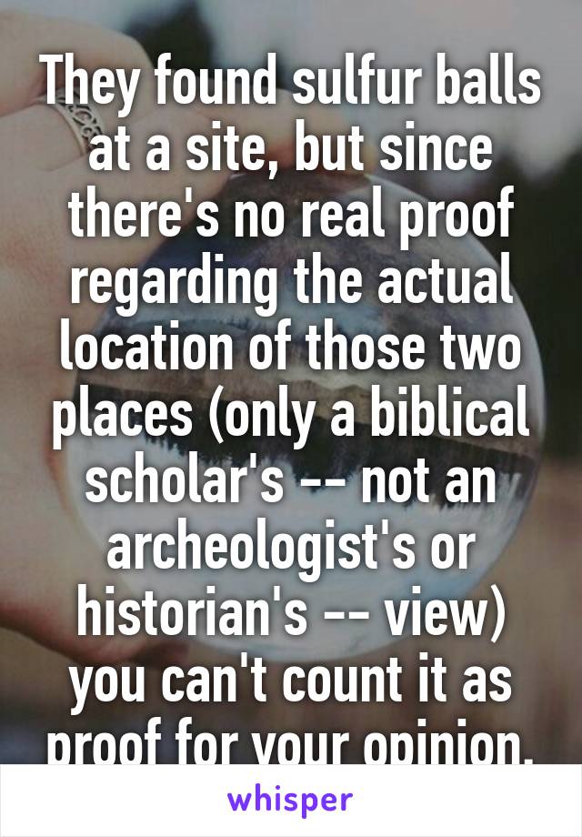 They found sulfur balls at a site, but since there's no real proof regarding the actual location of those two places (only a biblical scholar's -- not an archeologist's or historian's -- view) you can't count it as proof for your opinion.