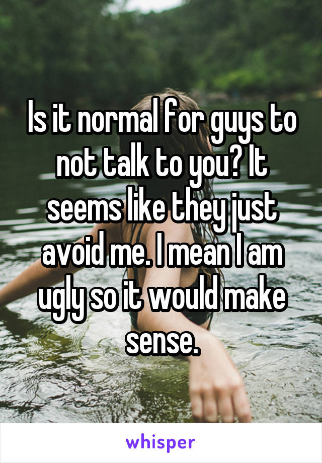 Is it normal for guys to not talk to you? It seems like they just avoid me. I mean I am ugly so it would make sense.