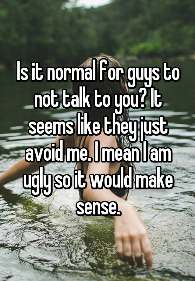 Is it normal for guys to not talk to you? It seems like they just avoid me. I mean I am ugly so it would make sense.