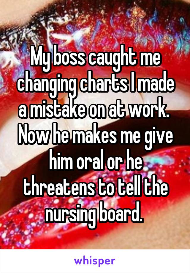 My boss caught me changing charts I made a mistake on at work.  Now he makes me give him oral or he threatens to tell the nursing board. 