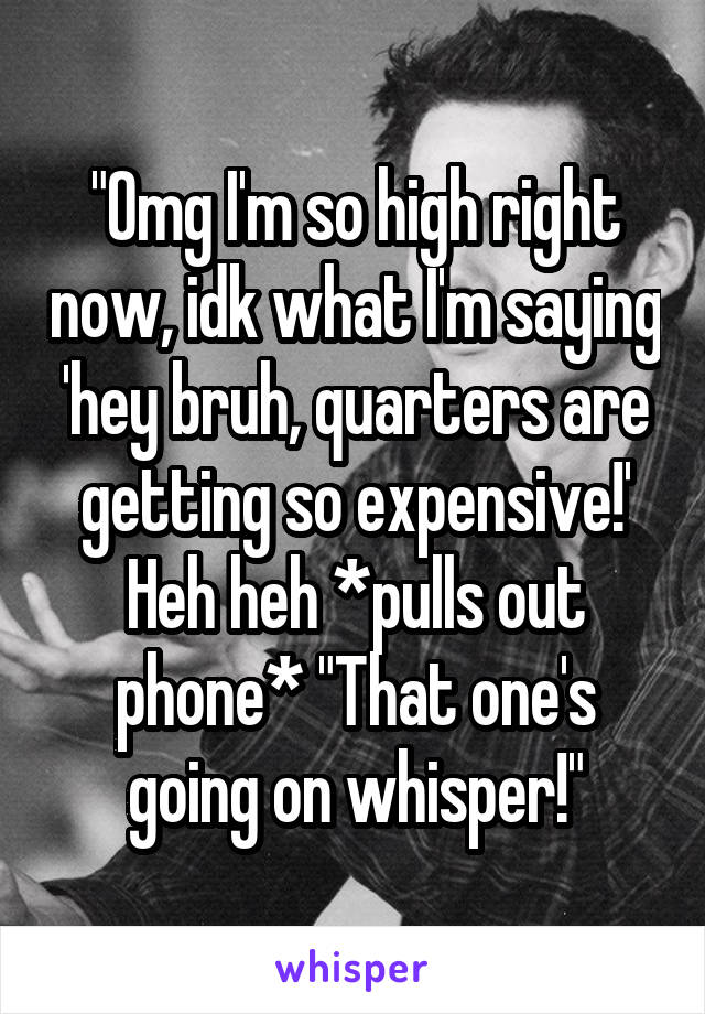 "Omg I'm so high right now, idk what I'm saying 'hey bruh, quarters are getting so expensive!' Heh heh *pulls out phone* "That one's going on whisper!"