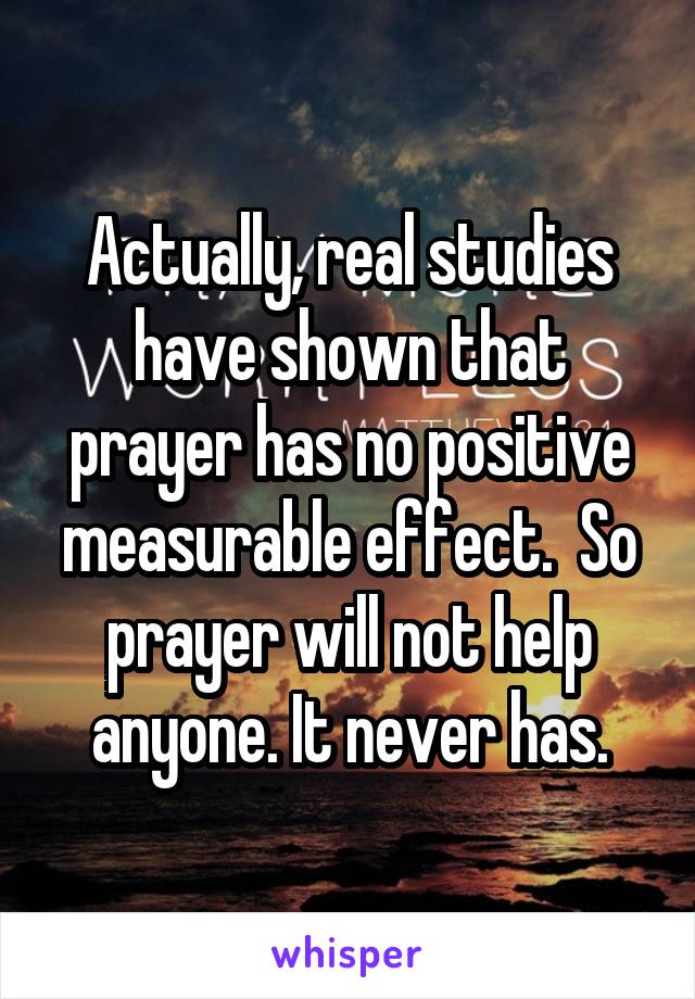 Actually, real studies have shown that prayer has no positive measurable effect.  So prayer will not help anyone. It never has.