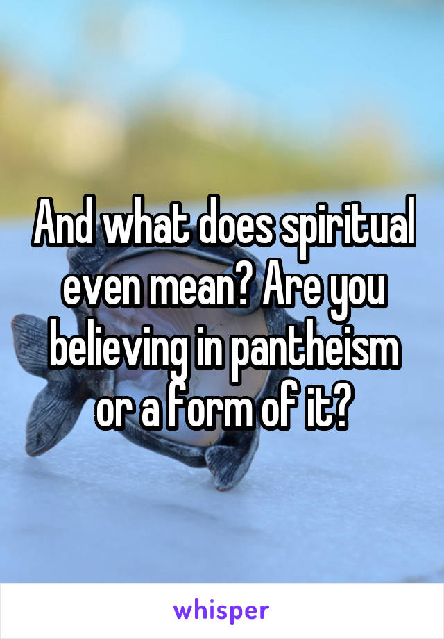 And what does spiritual even mean? Are you believing in pantheism or a form of it?