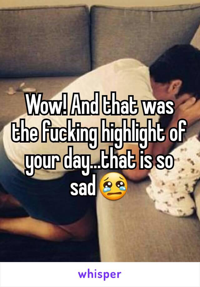 Wow! And that was the fucking highlight of your day...that is so sad😢