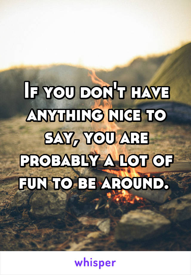 If you don't have anything nice to say, you are probably a lot of fun to be around. 