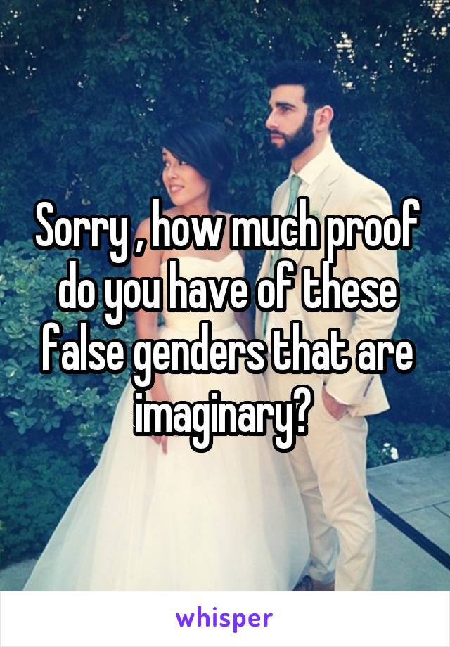 Sorry , how much proof do you have of these false genders that are imaginary? 