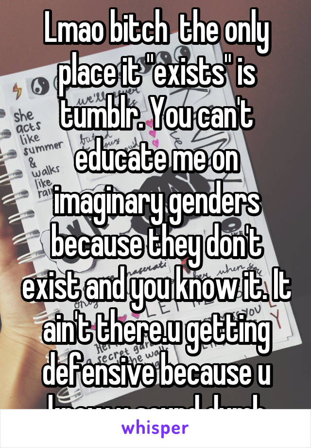 Lmao bitch  the only place it "exists" is tumblr. You can't educate me on imaginary genders because they don't exist and you know it. It ain't there.u getting defensive because u know u sound dumb